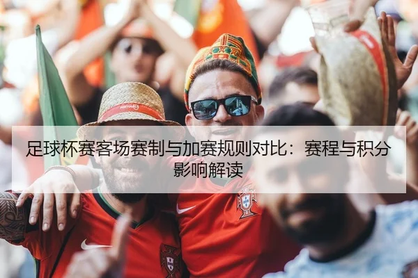 足球杯赛客场赛制与加赛规则对比：赛程与积分影响解读